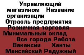 Управляющий магазином › Название организации ­ ProffLine › Отрасль предприятия ­ Розничная торговля › Минимальный оклад ­ 35 000 - Все города Работа » Вакансии   . Ханты-Мансийский,Радужный г.